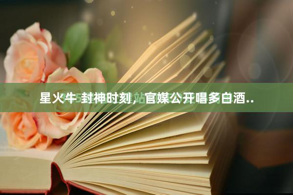 星火牛 封神时刻，官媒公开唱多白酒..