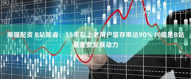 熊猫配资 B站陈睿：15年以上老用户留存率达90% 兴趣是B站最重要发展动力