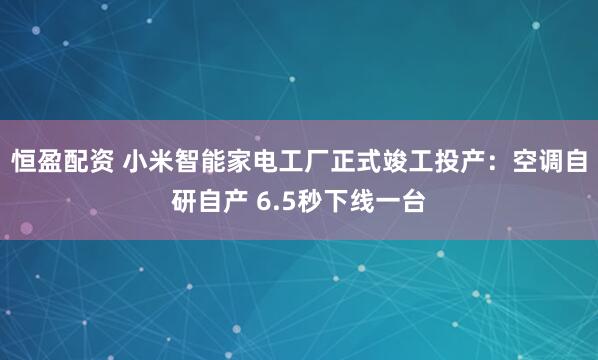 恒盈配资 小米智能家电工厂正式竣工投产：空调自研自产 6.5秒下线一台