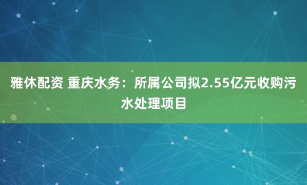 雅休配资 重庆水务：所属公司拟2.55亿元收购污水处理项目